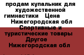 продам купальник для художественной гимнастики › Цена ­ 9 000 - Нижегородская обл. Спортивные и туристические товары » Другое   . Нижегородская обл.